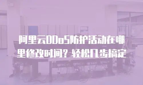 阿里云DDoS防护活动在哪里修改时间？轻松几步搞定