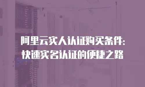 阿里云实人认证购买条件：快速实名认证的便捷之路