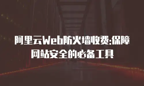 阿里云Web防火墙收费:保障网站安全的必备工具