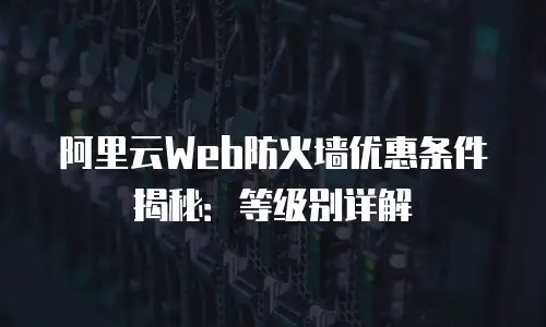 阿里云Web防火墙优惠条件揭秘：等级别详解