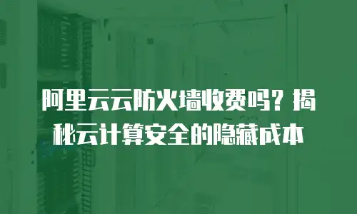 阿里云云防火墙收费吗？揭秘云计算安全的隐藏成本