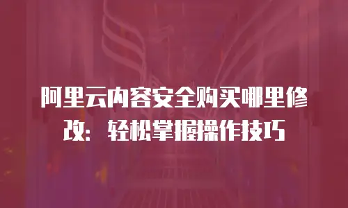 阿里云内容安全购买哪里修改：轻松掌握操作技巧