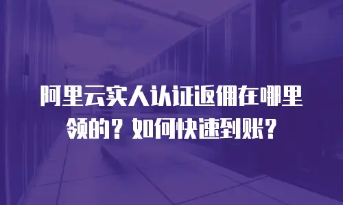 阿里云实人认证返佣在哪里领的？如何快速到账？