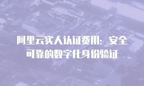阿里云实人认证费用：安全可靠的数字化身份验证