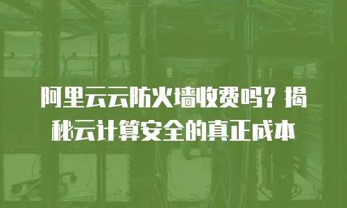 阿里云云防火墙收费吗？揭秘云计算安全的真正成本