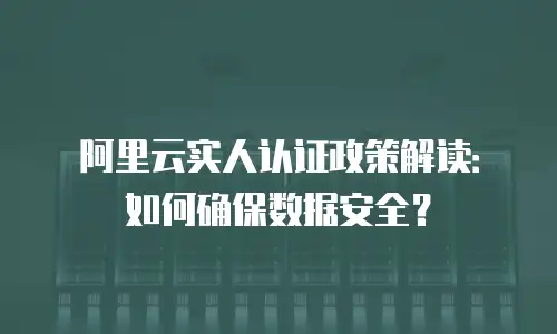 阿里云实人认证政策解读：如何确保数据安全？