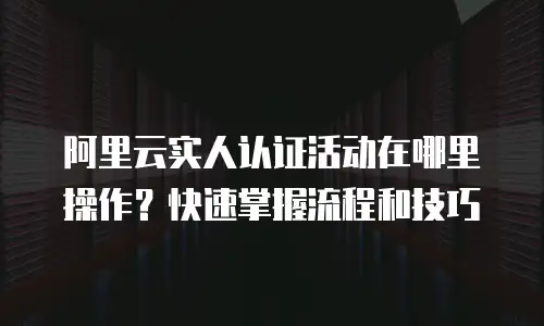 阿里云实人认证活动在哪里操作？快速掌握流程和技巧