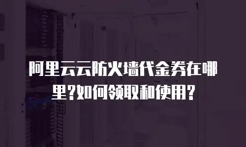 阿里云云防火墙代金券在哪里?如何领取和使用?