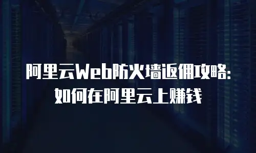 阿里云Web防火墙返佣攻略：如何在阿里云上赚钱