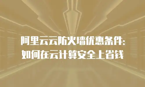 阿里云云防火墙优惠条件：如何在云计算安全上省钱