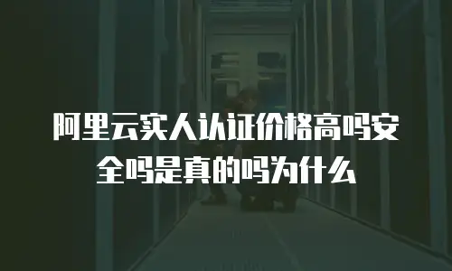 阿里云实人认证价格高吗安全吗是真的吗为什么