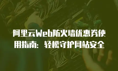 阿里云Web防火墙优惠券使用指南：轻松守护网站安全