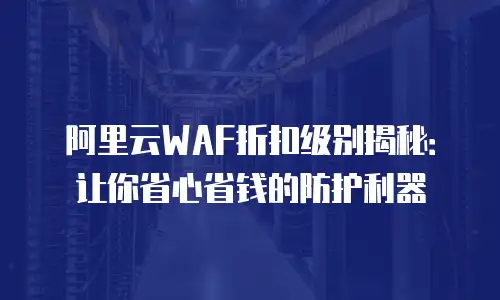 阿里云WAF折扣级别揭秘：让你省心省钱的防护利器