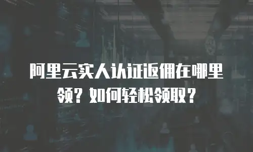 阿里云实人认证返佣在哪里领？如何轻松领取？