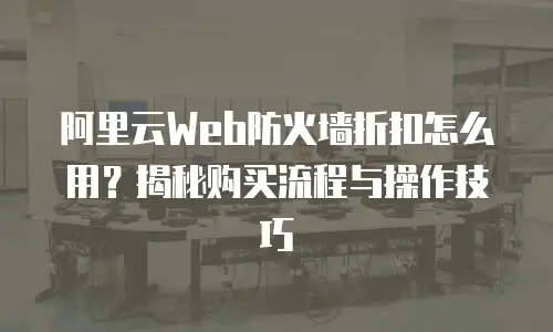 阿里云Web防火墙折扣怎么用？揭秘购买流程与操作技巧