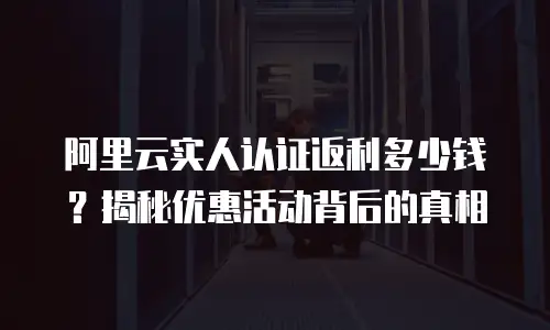 阿里云实人认证返利多少钱？揭秘优惠活动背后的真相