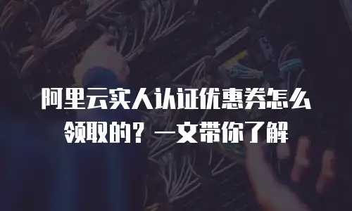 阿里云实人认证优惠券怎么领取的？一文带你了解