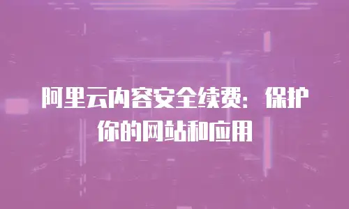 阿里云内容安全续费：保护你的网站和应用