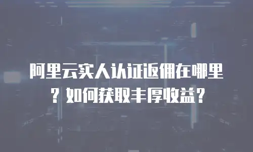 阿里云实人认证返佣在哪里？如何获取丰厚收益？