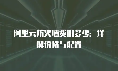 阿里云防火墙费用多少：详解价格与配置