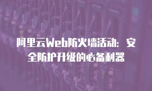 阿里云Web防火墙活动：安全防护升级的必备利器