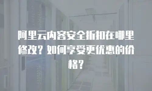 阿里云内容安全折扣在哪里修改？如何享受更优惠的价格？