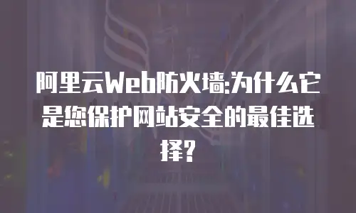 阿里云Web防火墙:为什么它是您保护网站安全的最佳选择?