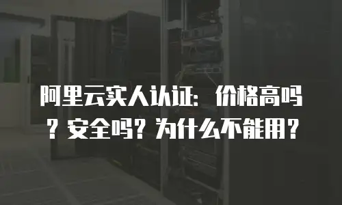 阿里云实人认证：价格高吗？安全吗？为什么不能用？