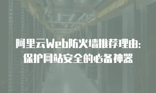 阿里云Web防火墙推荐理由：保护网站安全的必备神器