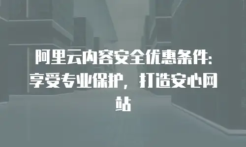 阿里云内容安全优惠条件：享受专业保护，打造安心网站