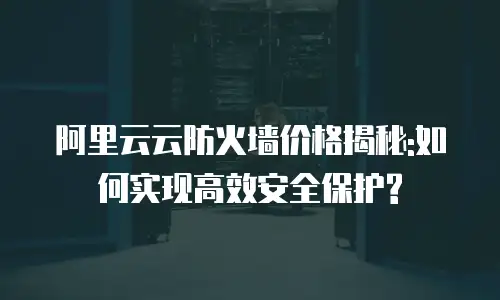 阿里云云防火墙价格揭秘:如何实现高效安全保护?