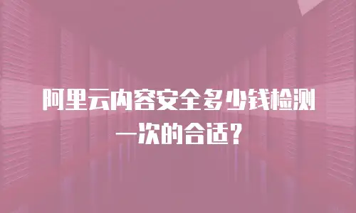 阿里云内容安全多少钱检测一次的合适？