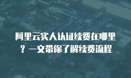 阿里云实人认证续费在哪里？一文带你了解续费流程
