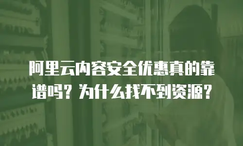 阿里云内容安全优惠真的靠谱吗？为什么找不到资源？