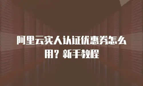 阿里云实人认证优惠券怎么用？新手教程