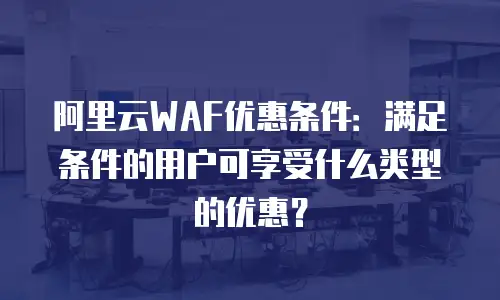 阿里云WAF优惠条件：满足条件的用户可享受什么类型的优惠？