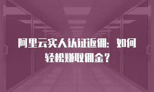 阿里云实人认证返佣：如何轻松赚取佣金？