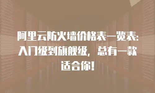 阿里云防火墙价格表一览表：入门级到旗舰级，总有一款适合你！