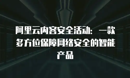 阿里云内容安全活动：一款多方位保障网络安全的智能产品
