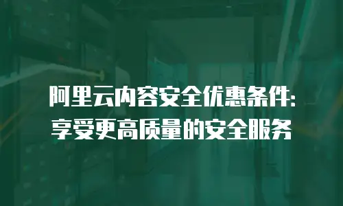 阿里云内容安全优惠条件：享受更高质量的安全服务