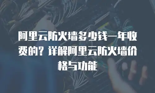 阿里云防火墙多少钱一年收费的？详解阿里云防火墙价格与功能