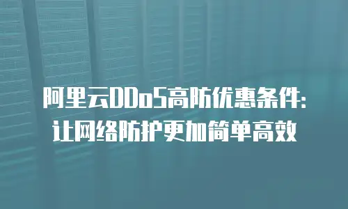 阿里云DDoS高防优惠条件：让网络防护更加简单高效