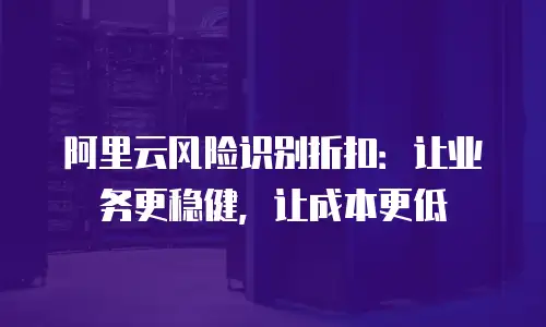 阿里云风险识别折扣：让业务更稳健，让成本更低
