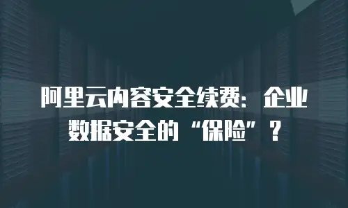 阿里云内容安全续费：企业数据安全的&ldquo;保险&rdquo;？