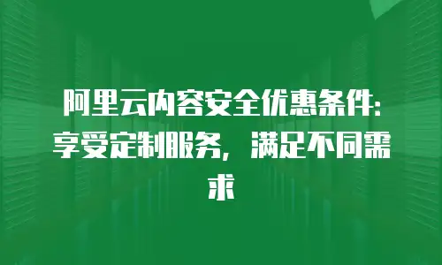 阿里云内容安全优惠条件：享受定制服务，满足不同需求