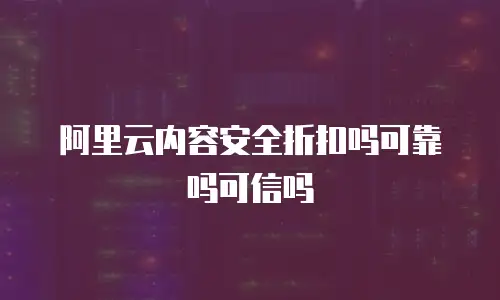 阿里云内容安全折扣吗可靠吗可信吗
