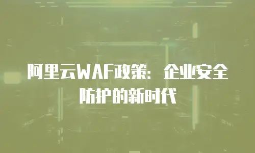 阿里云WAF政策：企业安全防护的新时代