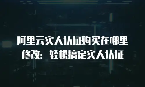 阿里云实人认证购买在哪里修改：轻松搞定实人认证