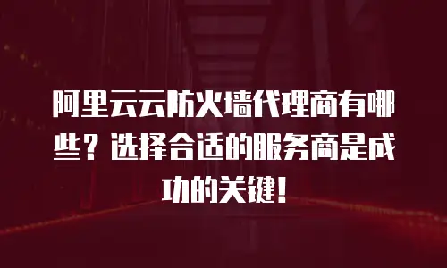 阿里云云防火墙代理商有哪些？选择合适的服务商是成功的关键！