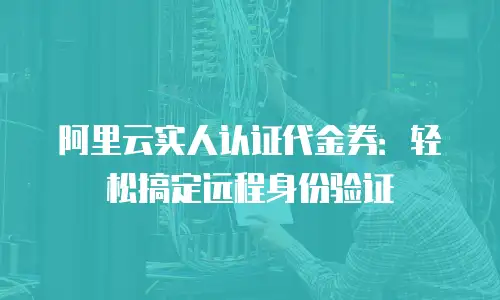 阿里云实人认证代金券：轻松搞定远程身份验证